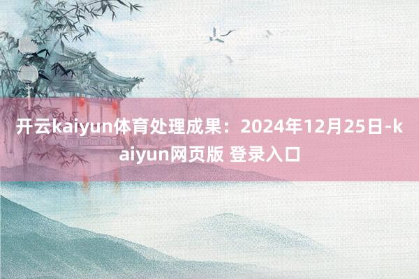 开云kaiyun体育处理成果：2024年12月25日-kaiyun网页版 登录入口