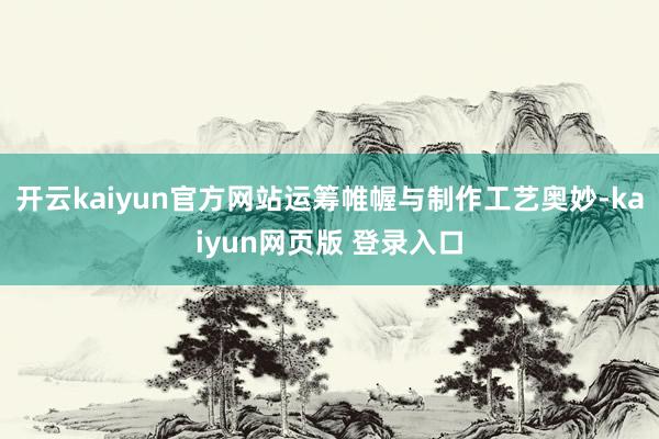开云kaiyun官方网站运筹帷幄与制作工艺奥妙-kaiyun网页版 登录入口