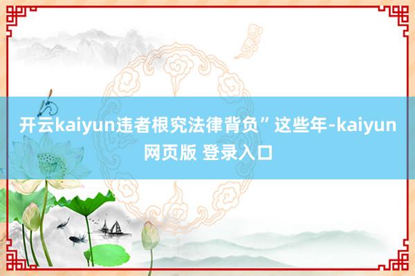 开云kaiyun违者根究法律背负”这些年-kaiyun网页版 登录入口