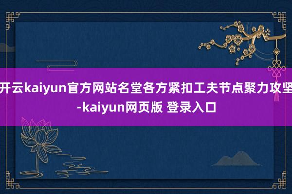开云kaiyun官方网站名堂各方紧扣工夫节点聚力攻坚-kaiyun网页版 登录入口