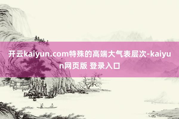开云kaiyun.com特殊的高端大气表层次-kaiyun网页版 登录入口