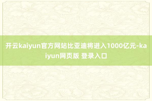 开云kaiyun官方网站比亚迪将进入1000亿元-kaiyun网页版 登录入口