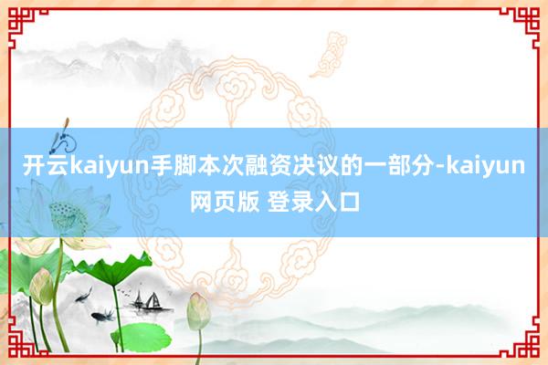 开云kaiyun手脚本次融资决议的一部分-kaiyun网页版 登录入口