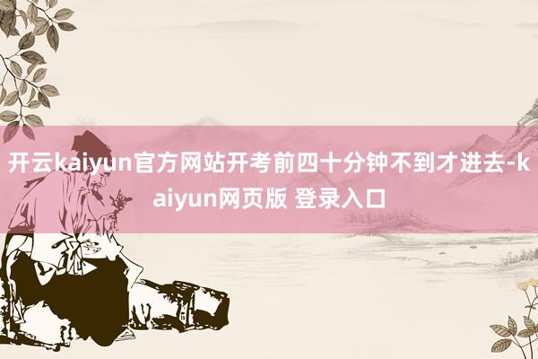 开云kaiyun官方网站开考前四十分钟不到才进去-kaiyun网页版 登录入口