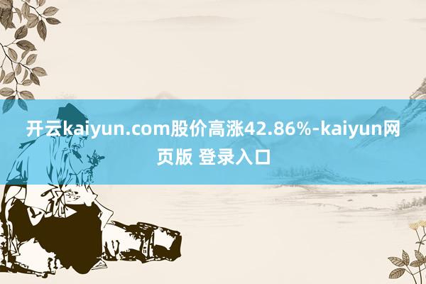 开云kaiyun.com股价高涨42.86%-kaiyun网页版 登录入口