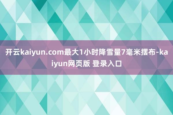 开云kaiyun.com最大1小时降雪量7毫米摆布-kaiyun网页版 登录入口