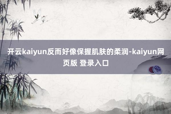 开云kaiyun反而好像保握肌肤的柔润-kaiyun网页版 登录入口