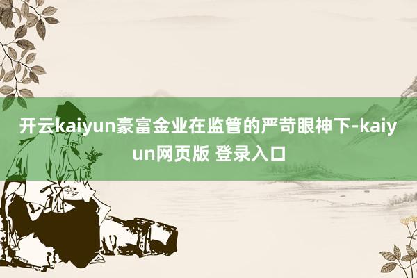 开云kaiyun豪富金业在监管的严苛眼神下-kaiyun网页版 登录入口