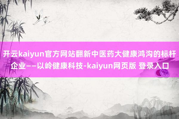 开云kaiyun官方网站翻新中医药大健康鸿沟的标杆企业——以岭健康科技-kaiyun网页版 登录入口