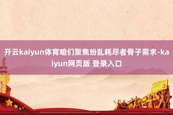 开云kaiyun体育咱们聚焦纷乱耗尽者骨子需求-kaiyun网页版 登录入口