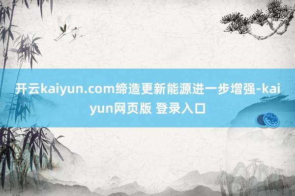 开云kaiyun.com缔造更新能源进一步增强-kaiyun网页版 登录入口