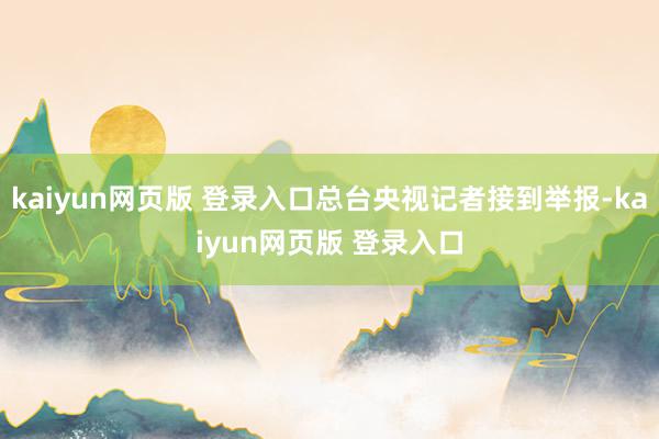 kaiyun网页版 登录入口总台央视记者接到举报-kaiyun网页版 登录入口