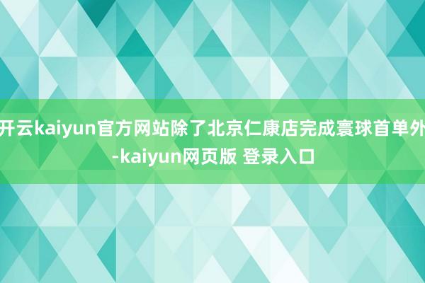 开云kaiyun官方网站除了北京仁康店完成寰球首单外-kaiyun网页版 登录入口