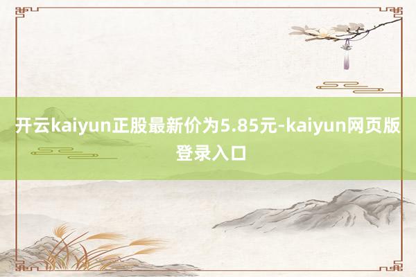 开云kaiyun正股最新价为5.85元-kaiyun网页版 登录入口