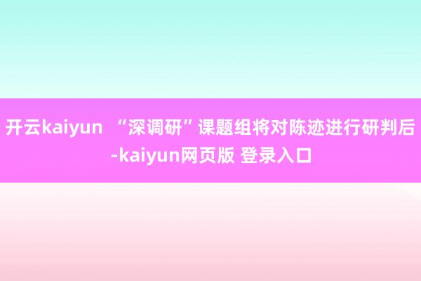 开云kaiyun  “深调研”课题组将对陈迹进行研判后-kaiyun网页版 登录入口