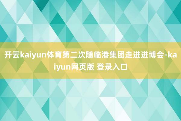 开云kaiyun体育第二次随临港集团走进进博会-kaiyun网页版 登录入口