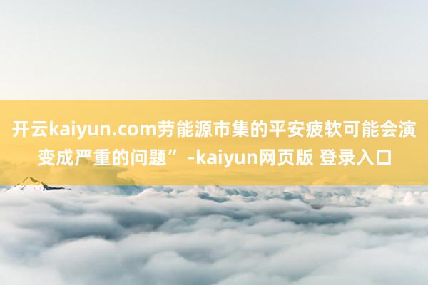 开云kaiyun.com劳能源市集的平安疲软可能会演变成严重的问题” -kaiyun网页版 登录入口