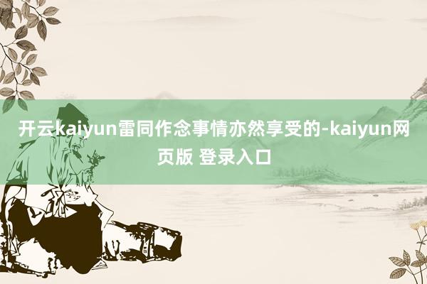开云kaiyun雷同作念事情亦然享受的-kaiyun网页版 登录入口