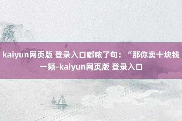 kaiyun网页版 登录入口嘟哝了句：“那你卖十块钱一颗-kaiyun网页版 登录入口