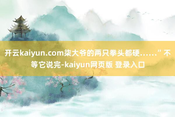 开云kaiyun.com柒大爷的两只拳头都硬……”不等它说完-kaiyun网页版 登录入口