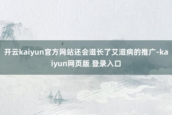 开云kaiyun官方网站还会滋长了艾滋病的推广-kaiyun网页版 登录入口