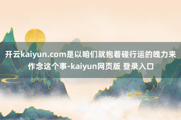 开云kaiyun.com是以咱们就抱着碰行运的魄力来作念这个事-kaiyun网页版 登录入口