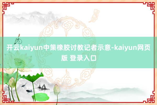开云kaiyun中策橡胶讨教记者示意-kaiyun网页版 登录入口