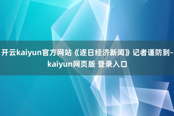 开云kaiyun官方网站《逐日经济新闻》记者谨防到-kaiyun网页版 登录入口