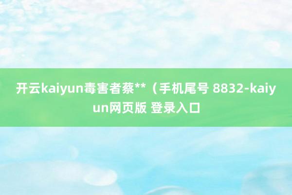 开云kaiyun毒害者蔡**（手机尾号 8832-kaiyun网页版 登录入口