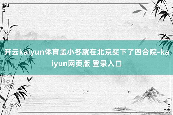 开云kaiyun体育孟小冬就在北京买下了四合院-kaiyun网页版 登录入口