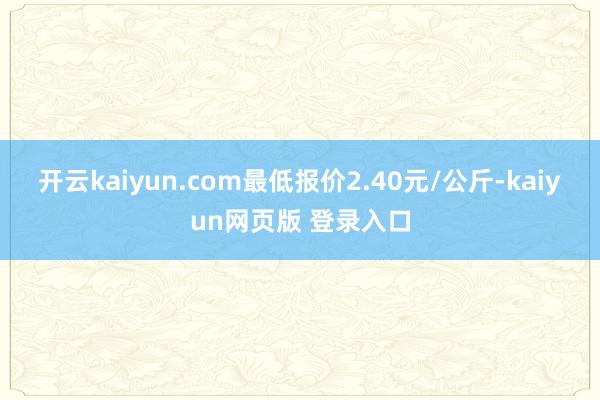 开云kaiyun.com最低报价2.40元/公斤-kaiyun网页版 登录入口