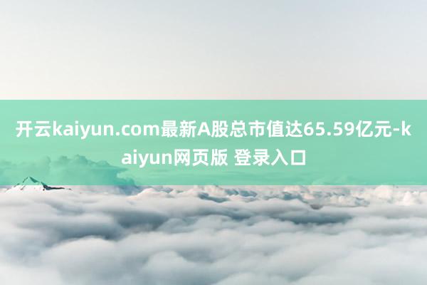 开云kaiyun.com最新A股总市值达65.59亿元-kaiyun网页版 登录入口