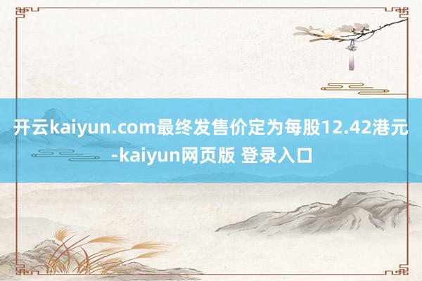 开云kaiyun.com最终发售价定为每股12.42港元-kaiyun网页版 登录入口