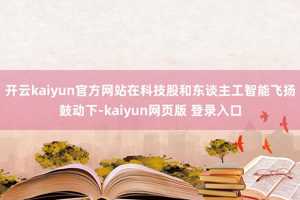 开云kaiyun官方网站在科技股和东谈主工智能飞扬鼓动下-kaiyun网页版 登录入口