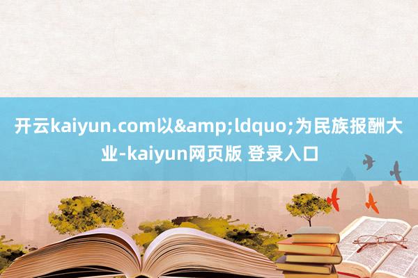 开云kaiyun.com以&ldquo;为民族报酬大业-kaiyun网页版 登录入口
