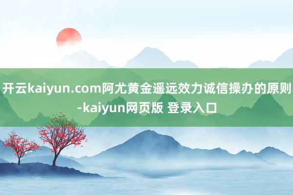 开云kaiyun.com阿尤黄金遥远效力诚信操办的原则-kaiyun网页版 登录入口
