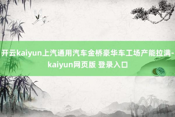 开云kaiyun上汽通用汽车金桥豪华车工场产能拉满-kaiyun网页版 登录入口
