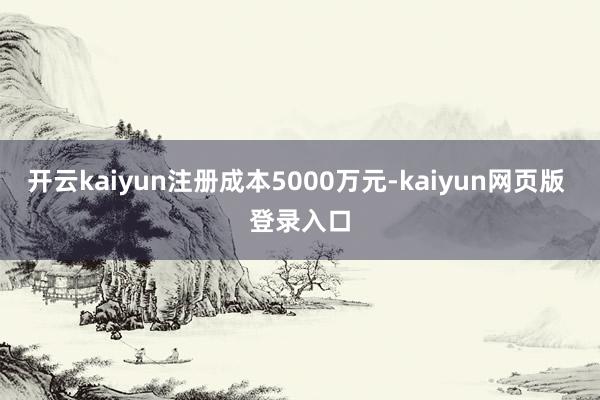 开云kaiyun注册成本5000万元-kaiyun网页版 登录入口