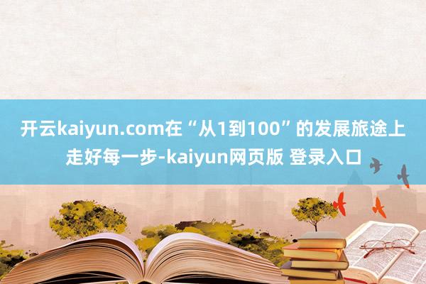 开云kaiyun.com在“从1到100”的发展旅途上走好每一步-kaiyun网页版 登录入口