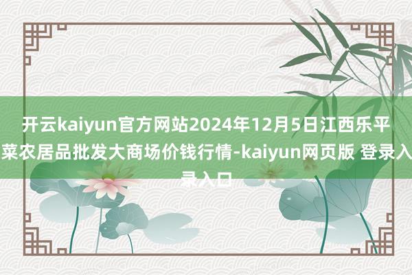 开云kaiyun官方网站2024年12月5日江西乐平蔬菜农居品批发大商场价钱行情-kaiyun网页版 登录入口