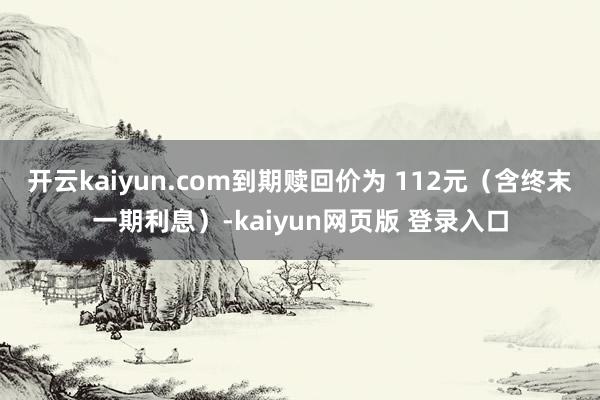 开云kaiyun.com到期赎回价为 112元(含终末一期利息)-kaiyun网页版 登录入口