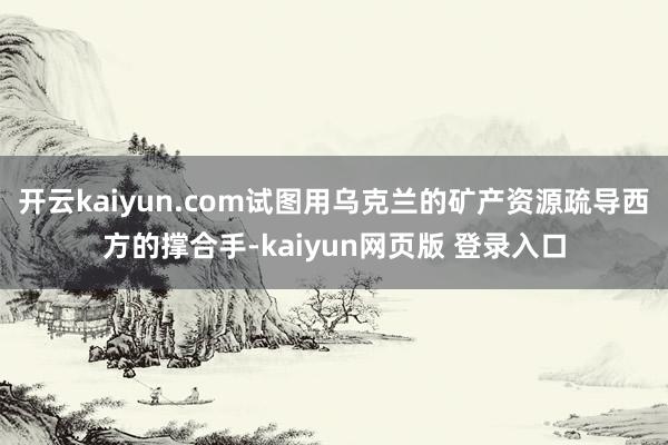 开云kaiyun.com试图用乌克兰的矿产资源疏导西方的撑合手-kaiyun网页版 登录入口