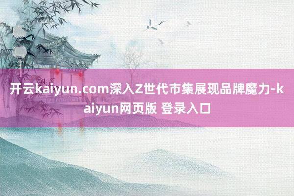 开云kaiyun.com深入Z世代市集展现品牌魔力-kaiyun网页版 登录入口