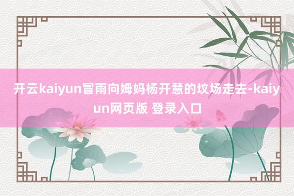 开云kaiyun冒雨向姆妈杨开慧的坟场走去-kaiyun网页版 登录入口