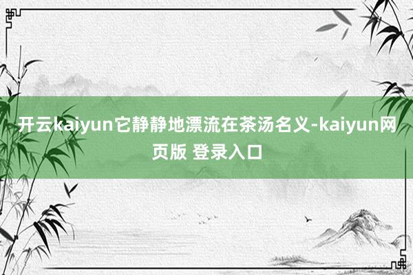 开云kaiyun它静静地漂流在茶汤名义-kaiyun网页版 登录入口