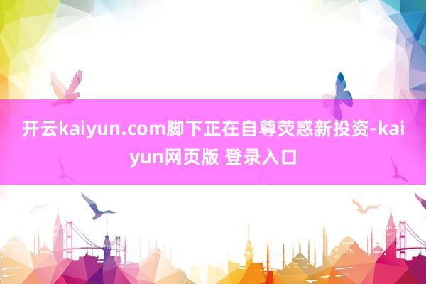 开云kaiyun.com脚下正在自尊荧惑新投资-kaiyun网页版 登录入口