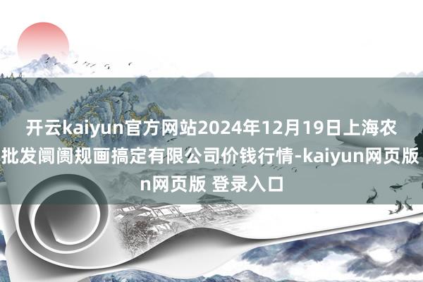 开云kaiyun官方网站2024年12月19日上海农产物中心批发阛阓规画搞定有限公司价钱行情-kaiyun网页版 登录入口