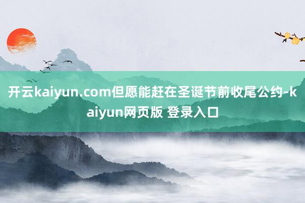 开云kaiyun.com但愿能赶在圣诞节前收尾公约-kaiyun网页版 登录入口