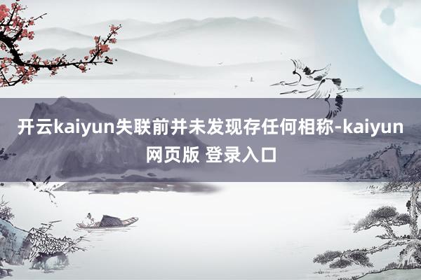 开云kaiyun失联前并未发现存任何相称-kaiyun网页版 登录入口