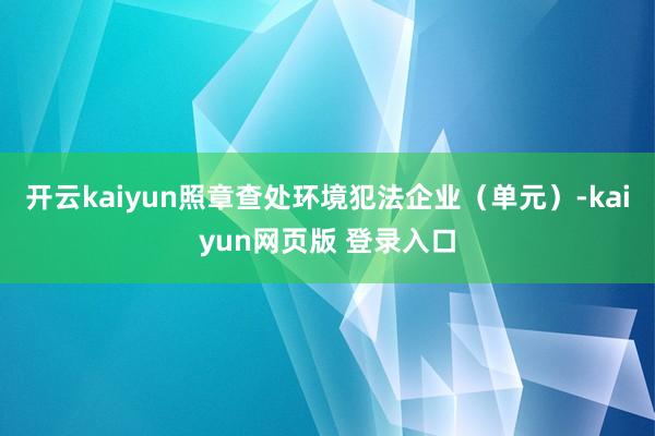 开云kaiyun照章查处环境犯法企业（单元）-kaiyun网页版 登录入口